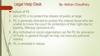 Legal Help Desk By- Keshav Choudhary
Feature of PIL
1. Aim of PIL is to protect the interest of public at large.
2. PIL is generally directed to protect the interest those who are
unable to move the court for protection of their right due to
poverty, illiteracy, ignorance etc.
3. Any Individual or social organization can file PIL for grievance
of Public in general though he may not have any personal
interest.
4. PIL is remedial in nature.
 