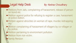 Legal Help Desk By- Keshav Choudhary
Petitions from Jails, complaining of harassment, release of person
on bond etc.
Petition against police for refusing to register a case, harassment
at police station.
Petition against atrocities on woman of rape, murder, kidnapping
etc.
Petition complaining of harassment of villagers by co-villager or
by police.
Petition pertaining to environment pollution.
Petition from riot-victim.
Family Pension
 