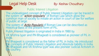 Legal Help Desk By- Keshav Choudhary
Public Interest Litigation
The undeveloped concept of Public Interest Litigation can be traced in
the system of “action-popularis” of Roman Law which allow the
common man of society to initiate an action in court of law for welfare
of public at large.
The system of Actio Popularis of Roman Law can be described as
Historical Basis of the present form of PIL.
Public Interest litigation is originated in India in 1980 by
V.K Krishna Iyyer and P.N Bhagwati is considered as pioneer of PIL in
India.
P.N Bhagwati is considered as the father of PIL in India. He introduced
the concepts of Public Interest Litigation and Absolute liability in India.
P.N Bhagwati and V.K Krishna Iyyer was also pioneer Judicial Activism in
the country.
 