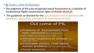 • In Visaka v. State Of Rajasthan
• The judgment of the case recognized sexual harassment as a violation of
Fundamental Rights constitutional rights of Article-14,15,21.
• The guidelines so directed for the sexual harassment of women at the
workplace, prevention, prohibition & redressal act of 2013.
 