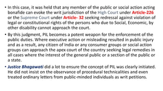 • In this case, it was held that any member of the public or social action acting
bonafide can evoke the writ jurisdiction of the High Court under Article-226
or the Supreme Court under Article- 32 seeking redressal against violation of
legal or constitutional rights of the persons who due to Social, Economic, by
other disability cannot approach the court.
• By this judgment, PIL becomes a potent weapon for the enforcement of the
public duties. Where executive action or misleading resulted in public injury
and as a result, any citizen of India or any consumer groups or social action
groups can approach the apex court of the country seeking legal remedies in
all cases where the interest of the general public or a section of the public or
a state.
• Justice Bhagawati did a lot to ensure the concept of PIL was clearly initiated.
He did not insist on the observance of procedural technicalities and even
treated ordinary letters from public-minded individuals as writ petitions.
 