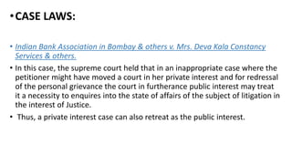 •CASE LAWS:
• Indian Bank Association in Bombay & others v. Mrs. Deva Kala Constancy
Services & others.
• In this case, the supreme court held that in an inappropriate case where the
petitioner might have moved a court in her private interest and for redressal
of the personal grievance the court in furtherance public interest may treat
it a necessity to enquires into the state of affairs of the subject of litigation in
the interest of Justice.
• Thus, a private interest case can also retreat as the public interest.
 