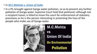 • In M.C.Mehata v. Union of India
• In a PIL brought against Ganga water pollution, so as to prevent any further
pollution of Ganga water. Supreme Court held that petitioner although not
a recipient honor, is titled to move the court for enforcement of statutory
provisions as he is the person interesting in protecting the lives of the
people who make use of Ganga water.
 