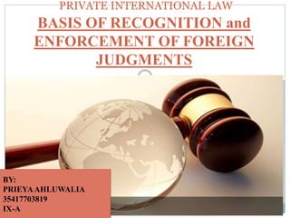 PRIVATE INTERNATIONAL LAW
BASIS OF RECOGNITION and
ENFORCEMENT OF FOREIGN
JUDGMENTS
BY:
PRIEYA AHLUWALIA
35417703819
IX-A
BY:
PRIEYAAHLUWALIA
35417703819
IX-A
 