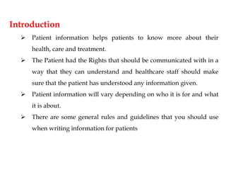 Introduction
 Patient information helps patients to know more about their
health, care and treatment.
 The Patient had the Rights that should be communicated with in a
way that they can understand and healthcare staff should make
sure that the patient has understood any information given.
 Patient information will vary depending on who it is for and what
it is about.
 There are some general rules and guidelines that you should use
when writing information for patients
 