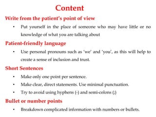 Write from the patient’s point of view
• Put yourself in the place of someone who may have little or no
knowledge of what you are talking about
Patient-friendly language
• Use personal pronouns such as ‘we’ and ‘you’, as this will help to
create a sense of inclusion and trust.
Short Sentences
• Make only one point per sentence.
• Make clear, direct statements. Use minimal punctuation.
• Try to avoid using hyphens (-) and semi-colons (;)
Bullet or number points
• Breakdown complicated information with numbers or bullets.
Content
 