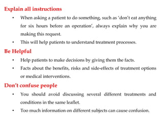 Explain all instructions
• When asking a patient to do something, such as ‘don’t eat anything
for six hours before an operation’, always explain why you are
making this request.
• This will help patients to understand treatment processes.
Be Helpful
• Help patients to make decisions by giving them the facts.
• Facts about the benefits, risks and side-effects of treatment options
or medical interventions.
Don’t confuse people
• You should avoid discussing several different treatments and
conditions in the same leaflet.
• Too much information on different subjects can cause confusion.
 