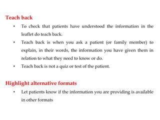 Teach back
• To check that patients have understood the information in the
leaflet do teach back.
• Teach back is when you ask a patient (or family member) to
explain, in their words, the information you have given them in
relation to what they need to know or do.
• Teach back is not a quiz or test of the patient.
Highlight alternative formats
• Let patients know if the information you are providing is available
in other formats
 