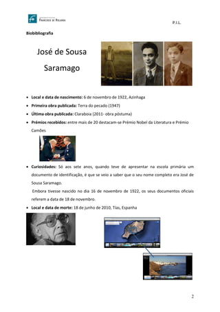 P.I.L.
2
Biobibliografia
José de Sousa
Saramago
• Local e data de nascimento: 6 de novembro de 1922, Azinhaga
• Primeira obra publicada: Terra do pecado (1947)
• Última obra publicada: Claraboia (2011- obra póstuma)
• Prémios recebidos: entre mais de 20 destacam-se Prémio Nobel da Literatura e Prémio
Camões
• Curiosidades: Só aos sete anos, quando teve de apresentar na escola primária um
documento de identificação, é que se veio a saber que o seu nome completo era José de
Sousa Saramago.
Embora tivesse nascido no dia 16 de novembro de 1922, os seus documentos oficiais
referem a data de 18 de novembro.
• Local e data de morte: 18 de junho de 2010, Tías, Espanha
 