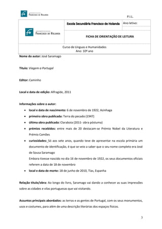 P.I.L.
3
Nome do autor: José Saramago
Título: Viagem a Portugal
Editor: Caminho
Local e data de edição: Alfragide, 2011
Informações sobre o autor:
• local e data de nascimento: 6 de novembro de 1922, Azinhaga
• primeira obra publicada: Terra do pecado (1947)
• última obra publicada: Claraboia (2011- obra póstuma)
• prémios recebidos: entre mais de 20 destacam-se Prémio Nobel da Literatura e
Prémio Camões
• curiosidades: Só aos sete anos, quando teve de apresentar na escola primária um
documento de identificação, é que se veio a saber que o seu nome completo era José
de Sousa Saramago
Embora tivesse nascido no dia 16 de novembro de 1922, os seus documentos oficiais
referem a data de 18 de novembro
• local e data de morte: 18 de junho de 2010, Tías, Espanha
Relação título/obra: Ao longo do livro, Saramago vai dando a conhecer as suas impressões
sobre as cidades e vilas portuguesas que vai visitando.
Assuntos principais abordados: as terras e as gentes de Portugal, com os seus monumentos,
usos e costumes, para além de uma descrição literárias dos espaços físicos.
Ano letivo:
FICHA DE ORIENTAÇÃO DE LEITURA
Curso de Línguas e Humanidades
Ano: 10º ano
 