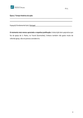 P.I.L.
4
Época / Tempo histórico da ação:
___________________________________________________________________________
___________________________________________________________________________
Espaço(s) fundamental (ais): Portugal____________________________________________
O momento mais menos apreciado e respetiva justificação: A descrição bem pejorativa que
faz da igreja de S. Pedro, no Toural (Guimarães). Embora também não goste muito da
referida igreja, não era preciso considerá-la.
 