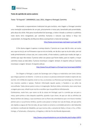P.I.L.
5
Texto de opinião de outros autores
Texto: “O Viajante”. SARAMAGO, José, 2011, Viagem a Portugal, Caminho
Renovando o esquematismo tradicional do guia turístico, esta Viagem a Portugal constitui
uma revelação surpreendente de um país, precisamente o nosso país, banalizado pela proximidade,
pelo abuso do cliché. Pela pena inconfundível de Saramago, o leitor é levado a conhecer o autêntico
rosto duma terra inesgotável, por caminhos humanos e naturais cuja beleza e força nos
surpreendem. As fotografias de Maurício Abreu acompanham o texto de Saramago.
http://www.josesaramago.org/viagem-portugal-1981
O fim duma viagem é apenas o começo doutra. É preciso ver o que não foi visto, ver outra
vez o que se viu já, ver na Primavera o que se vira no Verão, ver de dia o que se viu de noite, com sol
onde primeiramente a chuva caía, ver a seara verde, o fruto maduro, a pedra que mudou de lugar, a
sombra que aqui não estava. É preciso voltar aos passos que foram dados, para os repetir, e traçar
caminhos novos ao lado deles. É preciso recomeçar a viagem. Sempre. O viajante volta já. É preciso
recomeçar a viagem. Sempre. O viajante volta já.
http://www.fnac.pt/Viagem-a-Portugal-Jose-Saramago/a360962
Em Viagem a Portugal, o pacto de Saramago com a língua se materializa com tanta clareza
que chega a parecer um destino - é como se as coisas e as pessoas estivessem estado à espera de seu
escritor. Um milhão de viajantes viram os rios, as encostas e as florestas que Saramago viu. Entraram
nos mesmos castelos e igrejas. Pediram informação àquele pastor, à fiandeira e ao velho da
encruzilhada. Todos deram pasto à vista e à imaginação. Nenhum deles, entretanto, teve como levar
a viagem para casa, refazê-la por escrito e escolher que iria partilhá-la infinitamente.
Conhecemos, neste livro, que nome se dá às coisas em Portugal, qual é a comida que vai para a
mesa, quem pintou o teto daquela capelinha, quando é que chove, de que cor são os olhinhos de
Nossa Senhora da Cabeça, o que aconteceu com as flores das amendoeiras que o rei mouro mandou
plantar para a sua princesa nórdica, quanto custa passar o tempo nas ruas de Serpa, até que ponto
são rápidas as águas do Pulo do Lobo, de que modo se conserva a seriedade perante o são Sebastião
sorridente e orelhudo de Cidadelhe, por que morreu Inês, a amante de Pedro, o Cruel, o Cru, o Filho-
Inimigo, o Tartamudo, o Dançarino, o Vingativo, o Até-Ao-Fim-do-Mundo-Apaixonado.
http://www.companhiadasletras.com.br/detalhe.php?codigo=10975
 
