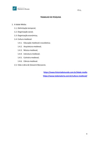 P.I.L.
9
TRABALHO DE PESQUISA
1. A Idade Média:
1.1. Delimitação temporal;
1.2. Organização social;
1.3. Organização económica;
1.4. Cultura medieval:
1.4.1. Educação medieval e escolástica;
1.4.2. Arquitetura medieval;
1.4.3. Música medieval;
1.4.4. Literatura medieval;
1.4.5. Culinária medieval;
1.4.6. Ciência medieval.
1.5. Vida e obra de Giovanni Boccaccio.
https://www.historiadomundo.com.br/idade-media
https://www.todamateria.com.br/cultura-medieval/
 
