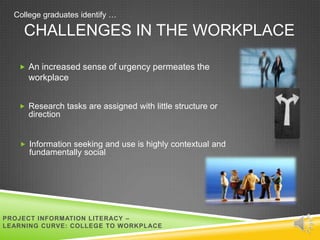 College graduates identify …

    CHALLENGES IN THE WORKPLACE

    An increased sense of urgency permeates the
      workplace


    Research tasks are assigned with little structure or
      direction


    Information seeking and use is highly contextual and
      fundamentally social




PROJECT INFORMATION LITERACY –
LEARNING CURVE: COLLEGE TO WORKPLACE
 