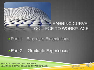 LEARNING CURVE:
                         COLLEGE TO WORKPLACE

     Part 1: Employer Expectations


     Part 2:       Graduate Experiences

PROJECT INFORMATION LITERACY –
LEARNING CURVE: COLLEGE TO WORKPLACE       Margaret
                                           Driscoll, MLIS
 
