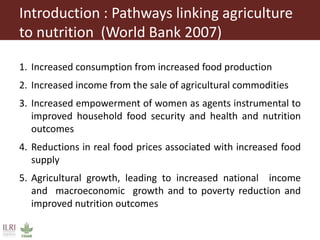 Introduction : Pathways linking agriculture
to nutrition (World Bank 2007)
1. Increased consumption from increased food production
2. Increased income from the sale of agricultural commodities
3. Increased empowerment of women as agents instrumental to
improved household food security and health and nutrition
outcomes
4. Reductions in real food prices associated with increased food
supply
5. Agricultural growth, leading to increased national income
and macroeconomic growth and to poverty reduction and
improved nutrition outcomes
 