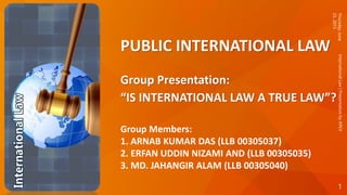 PUBLIC INTERNATIONAL LAW
Group Presentation:
“IS INTERNATIONAL LAW A TRUE LAW”?
Group Members:
1. ARNAB KUMAR DAS (LLB 00305037)
2. ERFAN UDDIN NIZAMI AND (LLB 00305035)
3. MD. JAHANGIR ALAM (LLB 00305040)
Thursday,June
25,2015
1
InternationalLaw|PresentationbyAPEX
 