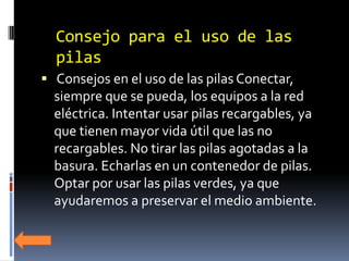 Consejo para el uso de las
  pilas
 Consejos en el uso de las pilas Conectar,
  siempre que se pueda, los equipos a la red
  eléctrica. Intentar usar pilas recargables, ya
  que tienen mayor vida útil que las no
  recargables. No tirar las pilas agotadas a la
  basura. Echarlas en un contenedor de pilas.
  Optar por usar las pilas verdes, ya que
  ayudaremos a preservar el medio ambiente.
 