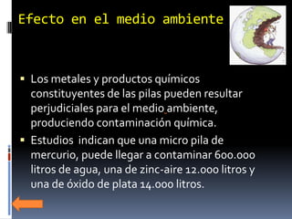 Efecto en el medio ambiente



 Los metales y productos químicos
  constituyentes de las pilas pueden resultar
  perjudiciales para el medio ambiente,
  produciendo contaminación química.
 Estudios indican que una micro pila de
  mercurio, puede llegar a contaminar 600.000
  litros de agua, una de zinc-aire 12.000 litros y
  una de óxido de plata 14.000 litros.
 