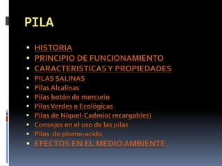  HISTORIA
 PRINCIPIO DE FUNCIONAMIENTO
 CARACTERISTICAS Y PROPIEDADES
   PILAS SALINAS
   Pilas Alcalinas
   Pilas botón de mercurio
   Pilas Verdes o Ecológicas
   Pilas de Níquel-Cadmio( recargables)
   Consejos en el uso de las pilas
   Pilas de plomo-acido
 EFECTOS EN EL MEDIO AMBIENTE
 