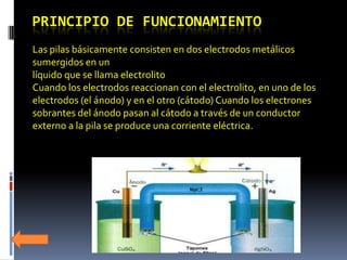 PRINCIPIO DE FUNCIONAMIENTO
Las pilas básicamente consisten en dos electrodos metálicos
sumergidos en un
líquido que se llama electrolito
Cuando los electrodos reaccionan con el electrolito, en uno de los
electrodos (el ánodo) y en el otro (cátodo) Cuando los electrones
sobrantes del ánodo pasan al cátodo a través de un conductor
externo a la pila se produce una corriente eléctrica.
 