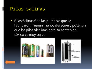 Pilas salinas

 Pilas Salinas Son las primeras que se
  fabricaron. Tienen menos duración y potencia
  que las pilas alcalinas pero su contenido
  tóxico es muy bajo.
 