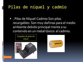 Pilas de níquel y cadmio

 . Pilas de Níquel-Cadmio Son pilas
  recargables. Son muy dañinas para el medio
  ambiente debido principal mente a su
  contenido en un metal tóxico: el cadmio.
     Cargador de pilas de
           níquel
 