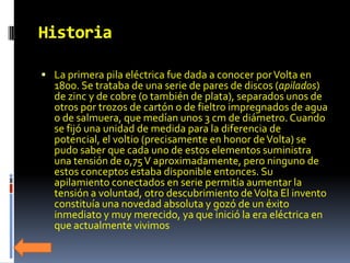  La primera pila eléctrica fue dada a conocer por Volta en
  1800. Se trataba de una serie de pares de discos (apilados)
  de zinc y de cobre (o también de plata), separados unos de
  otros por trozos de cartón o de fieltro impregnados de agua
  o de salmuera, que medían unos 3 cm de diámetro. Cuando
  se fijó una unidad de medida para la diferencia de
  potencial, el voltio (precisamente en honor de Volta) se
  pudo saber que cada uno de estos elementos suministra
  una tensión de 0,75 V aproximadamente, pero ninguno de
  estos conceptos estaba disponible entonces. Su
  apilamiento conectados en serie permitía aumentar la
  tensión a voluntad, otro descubrimiento de Volta El invento
  constituía una novedad absoluta y gozó de un éxito
  inmediato y muy merecido, ya que inició la era eléctrica en
  que actualmente vivimos
 