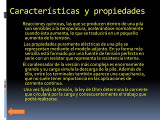 Características y propiedades
  Reacciones químicas, las que se producen dentro de una pila
   son sensibles a la temperatura, acelerándose normalmente
   cuando ésta aumenta, lo que se traducirá en un pequeño
   aumento de la tensión.
  Las propiedades puramente eléctricas de una pila se
   representan mediante el modelo adjunto. En su forma más
   sencilla está formado por una fuente de tensión perfecta en
   serie con un resistor que representa la resistencia interna.
  El condensador de la versión más compleja es enormemente
   grande y su carga simula la descarga de la pila. Además de
   ello, entre los terminales también aparece una capacitancia,
   que no suele tener importancia en las aplicaciones de
   corriente continua.
  Una vez fijada la tensión, la ley de Ohm determina la corriente
   que circulará por la carga y consecuentemente el trabajo que
   podrá realizarse.
 