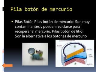 Pila botón de mercurio

 Pilas Botón Pilas botón de mercurio: Son muy
  contaminantes y pueden reciclarse para
  recuperar el mercurio. Pilas botón de litio:
  Son la alternativa a los botones de mercurio
 