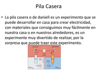 Pila Casera
• La pila casera o de daniell es un experimento que se
puede desarrollar en casa para crear electricidad,
con materiales que conseguimos muy fácilmente en
nuestra casa o en nuestros alrededores, es un
experimente muy divertido de realizar, por la
sorpresa que puede traer este experimento.
 