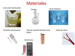 Materiales
Zumo de limón(Castilla
Vinagre Vasos Plásticos
Bombillo led pequeño Tubo de cobre(Preferiblemente
lijado)
Cable de cobre.
Multímetro
 
