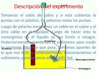 Descripción del experimento
Tomamos el cable de cobre y si esta cubiertas la
puntas con el plástico, las pelamos todas las puntas.
Luego de pelarlas enrollamos un cable en el cobre y el
otro cable en el tajalápiz. Luego de hacer esto lo
sumergimos en el liquido ya sea limón o vinagre.
Posteriormente conectamos el voltímetro para medir
la corriente eléctrica que pasa, tomamos apuntes de
lo que nos dice, y posteriormente, desconectamos el
voltímetro, y conectamos el bombillo led.
 