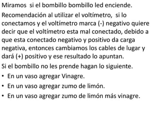 Miramos si el bombillo bombillo led enciende.
Recomendación al utilizar el voltímetro, si lo
conectamos y el voltímetro marca (-) negativo quiere
decir que el voltímetro esta mal conectado, debido a
que esta conectado negativo y positivo da carga
negativa, entonces cambiamos los cables de lugar y
dará (+) positivo y ese resultado lo apuntan.
Si el bombillo no les prende hagan lo siguiente.
• En un vaso agregar Vinagre.
• En un vaso agregar zumo de limón.
• En un vaso agregar zumo de limón más vinagre.
 