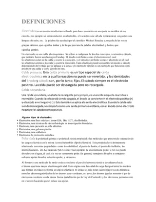DEFINICIONES
Electrodos: es un conductoreléctrico utilizado para hacer contacto con una parte no metálica de un
circuito, por ejemplo un semiconductor, un electrolito, el vacío (en una válvula termoiónica), un gas (en una
lámpara de neón, etc. La palabra fue acuñada por el científico Michael Faraday y procede de las voces
griegas elektron, que significa ámbar y de la que proviene la palabra electricidad; y hodos,que
significa camino.
Un electrodo en una celda electroquímica. Se refiere a cualquiera de los dos conceptos,sea ánodo o cátodo,
que también fueron acuñados por Faraday. El ánodo es definido como el electrodo en el cual
los electrones salen de la celda y ocurre la oxidación, y el cátodo es definido como el electrodo en el cual
los electrones entran a la celda y ocurre la reducción. Cada electrodo puede convertirse en ánodo o cátodo
dependiendo del voltaje que se aplique a la celda. Un electrodo bipolar es un electrodo que funciona como
ánodo en una celda y como cátodo en otra.
Celda primaria: Una celda primaria es un tipo especial de celda
electroquímica en la cual la reacción no puede ser revertida, y las identidades
del ánodo y cátodo son, por lo tanto, fijas. El cátodo siempre es el electrodo
positivo. La celda puede ser descargada pero no recargada.
Celda secundaria
Una celdasecundaria,unabatería recargable porejemplo,esunaceldaenque la reacciónes
reversible.Cuandolaceldaestásiendocargada,el ánodose convierte enel electrodopositivo(+)
y el cátodo enel negativo(-).Estotambiénse aplicaala celdaelectrolítica.Cuandolaceldaestá
siendodescargada,se comportacomouna celdaprimariao voltaica,conel ánodocomo electrodo
negativoyel cátodo comopositivo.
Algunos tipos de electrodos:
 Electrodos para fines médicos, como EE6, Ek6, ECT, desfibrilador.
 Electrodos para técnicas de electrofisiología en investigación biomédica.
 Electrodo para ejecución en silla eléctrica.
 Electrodos para galvano plastia.
 Electrodos para soldadura.
 Electrodos de protección catódica.
Polaridad: la polaridad química o polaridad es una propiedad e las moléculas que presenta la separación de
las cargas eléctricas en la misma (consulta también dipolo eléctrico). Esta propiedad está íntimamente
relacionada con otras propiedades como la solubilidad, el punto de fusión, el punto de ebullición, las
intermoleculares, etc. La molécula NaCl es muy buen ejemplo de una molécula polar, y por eso puede
disociar con el agua, el cual a la vez es sumamente polar. En general, semejante disuelve a semejante:
solvente apolar disuelve solución apolar, y viceversa.
Al formarse una molécula de modo enlace covalente el par de electrones tiende a desplazarse hacia
el átomo que tiene mayor electronegatividad. Esto origina una densidad de carga desigual entre los núcleos
que forman el enlace (se forma un dipolo eléctrico). El enlace es más polar cuanto mayor sea la diferencia
entre las electronegatividades de los átomos que se enlazan; así pues,dos átomos iguales atraerán al par de
electrones covalente con la misma fuerza (establecida por la Ley de Coulomb) y los electrones permanecerán
en el centro haciendo que el enlace sea apolar.
 