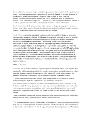 Pero un enlace polar no requiere siempre una molécula polar; para averiguar si una molécula es polar hay que
atender a la cantidad de enlaces polares y la estructura de la molécula. Para ello es necesario determinar un
parámetro físico llamado momento dipolar eléctrico del dipolo eléctrico. Se define como una
magnitud vectorial con módulo igual al producto de la carga q por la distancia que las separa d, cuya
dirección va de la carga negativa a la positiva. La polaridad es la suma vectorial de los momentos dipolares de
los enlaces, y viendo si la suma vectorial es nula o no observaremos su carácter polar o apolar.
De esta manera una molécula que solo contiene enlaces apolares es siempre apolar, ya que los momentos
dipolares de sus enlaces son nulos. En moléculas diatómicas son apolares las moléculas formadas por un solo
elemento o elementos con diferencia de electronegatividad muy reducida.
Electrolitos:oelectrolitoescualquiersustanciaque tiene ioneslibres,losque se comportan
como unmedioconductoreléctrico.Debidoaque generalmente consistenenionesensolución,
loselectrolitostambiénsonconocidos comosolucionesiónicas,perotambiénsonposibles
electrolitosfundidosyelectrolitossólidos. Comúnmente,loselectrolitosexistencomo
disolucionesde ácidos,bases osales.Másaún,algunos gasespuedencomportarse como
electrolitosbajocondicionesde altatemperaturaobajapresión.Lassolucionesde electrolitos
puedenresultarde ladisoluciónde algunos polímeros biológicos(porejemplo,ADN, polipéptidos)
o sintéticos(porejemplo, poliestirensulfonato,encuyocasose denominan polielectrolito)y
contienenmúltiplescentroscargados.Lassolucionesde electrolitosse formannormalmente
cuandouna sal se coloca enun solvente tal comoel agua,y loscomponentesindividualesse
disociandebidoalasinteraccionesentre lasmoléculasdel solventeyel soluto,enunproceso
denominado solvatación.Porejemplo,cuandolasal común,NaCl se colocaenagua,sucede la
siguiente reacción:
NaCl(s) → Na+ + Cl−
Voltaje: la tensión eléctrica o diferencia de potencial (también denominada voltaje) es una magnitud física,
que cuantifica la diferencia de potencial eléctrico entre dos puntos,también se puede definir como el trabajo
por unidad de carga ejercido por el campo eléctrico sobre una partícula cargada ara moverla entre dos
posiciones determinadas. Se puede medir con un voltímetro.3 Su unidad de medida es el voltio.
La tensión es independiente del camino recorrido por la carga y depende exclusivamente del potencial
eléctrico de los puntos A y B en el campo eléctrico, que es un campo conservativo.
Si dos puntos que tienen una diferencia de potencial se unen mediante un conductor,se producirá un flujo
de electrones. Parte de la carga que crea el punto de mayor potencial se trasladará a través del conductoral
punto de menor potencial y, en ausencia de una fuente externa (generador), esta corriente cesará cuando
ambos puntos igualen su potencial eléctrico. Este traslado de cargas es lo que se conoce como corriente
eléctrica.
Cuando se habla sobre una diferencia de potencial en un sólo punto,o potencial, se refiere a la diferencia de
potencial entre este punto y algún otro donde el potencial se defina como cero.
Pila: es un dispositivo que convierte energía química en energía eléctrica por un proceso químico transitorio,
tras lo cual cesa su actividad y han de renovarse sus elementos constituyentes,puesto que sus características
resultan alteradas durante el mismo. Se trata de ungeneradorprimario. Esta energía resulta accesible mediante
 