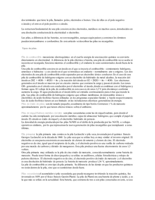 dos terminales que tiene la pila, llamados polos, electrodos o bornes. Uno de ellos es el polo negativo
o ánodo y el otro es el polo positivo o cátodo.
La estructura fundamental de una pila consiste en dos electrodos, metálicos en muchos casos,introducidos en
una disolución conductora de la electricidad o electrolito.
Las pilas, a diferencia de las baterías, no son recargables, aunque según países y contextos los términos
pueden intercambiarse o confundirse.En este artículo se describen las pilas no recargables.
Tipos de pilas:
Pila de combustible: mecanismo electroquímico en el cual la energía de una reacción química se convierte
directamente en electricidad. A diferencia de la pila eléctrica o batería, una pila de combustible no se acaba ni
necesita ser recargada; funciona mientras el combustible y el oxidante le sean suministrados desde fuera de la
pila.
Una pila de combustible consiste en un ánodo en el que se inyecta el combustible - comúnmente hidrógeno,
amoníaco o hidracina - y un cátodo en el que se introduce un oxidante - normalmente aire u oxígeno. Los dos
electrodos de una pila de combustible están separados porun electrolito iónico conductor.En el caso de una
pila de combustible de hidrógeno-oxígeno con un electrolito de hidróxido de metal alcalino, la reacción del
ánodo es 2H2 + 4OH- + 4H2O + 4e- y la reacción del cátodo es O2 + 2H2O + 4e- + 4OH-. Los electrones
generados en el ánodo se mueven por un circuito externo que contiene la carga y pasan al cátodo. Los iones
OH- generados en el cátodo son conducidos porel electrolito al ánodo,donde se combinan con el hidrógeno y
forman agua. El voltaje de la pila de combustible en este caso es de unos 1,2 V pero dis minuye conforme
aumenta la carga. El agua producida en el ánodo debe ser extraída continuamente para evitar que inunde la
pila. Las pilas de combustible de hidrógeno-oxígeno que utilizan membranas de intercambio iónico o
electrólitos de ácido fosfórico fueron utilizadas en los programas espaciales Gemini y Apolo respectivamente.
Las de ácido fosfórico tienen un uso limitado en las instalaciones eléctricas generadoras de energía.
Pilas de óxido de plata: son de tamaño pequeño,usualmente de tipo botón.Contienen 1 % de mercurio
aproximadamente por lo que tienen efectos tóxicos sobre el ambiente.
Pilas de níquel/hidruro metálico (ni/mh): son pilas secundarias como las de níquel/cadmio, pero donde el
cadmio ha sido reemplazado por una aleación metálica capaz de almacenar hidrógeno, que cumple el papel de
ánodo.El cátodo es óxido de níquel y el electrolito hidróxido de potasio.
La densidad de energía producida por las pilas Ni/MH es el doble de la producida por las Ni/CD, a voltajes
operativos similares, por lo que representan la nueva generación de pilas recargables que reemplazará a estas
últimas.
Pila primaria: la pila primaria más común es la pila Leclanché o pila seca,inventada por el químico francés
Georges Leclanché en la década de 1860. La pila seca que se utiliza hoy es muy similar al invento original. El
electrolito es una pasta consistente en una mezcla de cloruro de amonio y cloruro de cinc. El electrodo
negativo es de cinc, igual que el recipiente de la pila, y el electrodo positivo es una varilla de carbono rodeada
por una mezcla de carbono y dióxido de manganeso. Esta pila produce una fuerza electromotriz de unos 1,5
voltios.
Otra pila primaria muy utilizada es la pila de cinc-óxido de mercurio, conocida normalmente como batería de
mercurio. Puede tener forma de disco pequeño y se utiliza en audífonos, células fotoeléctricas y relojes de
pulsera eléctricos. El electrodo negativo es de cinc, el electrodo positivo de óxido de mercurio y el electrolito
es una disolución de hidróxido de potasio.La batería de mercurio produce 1,34 V, aproximadamente.
La pila de combustible es otro tipo de pila primaria. Se diferencia de las demás en que los productos químicos
no están dentro de la pila, sino que se suministran desde fuera.
Pilas secundaria: el acumulador o pila secundaria,que puede recargarse invirtiendo la reacción química, fue
inventado en 1859 por el físico francés Gastón Planté. La pila de Planté era una batería de plomo y ácido, y es
la que más se utiliza en la actualidad. Esta batería, que contiene de tres a seis pilas conectadas en serie, se usa
 