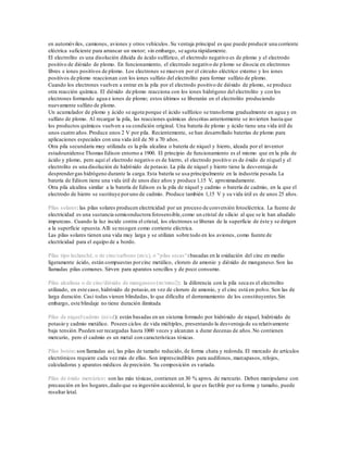 en automóviles, camiones, aviones y otros vehículos. Su ventaja principal es que puede producir una corriente
eléctrica suficiente para arrancar un motor; sin embargo, se agota rápidamente.
El electrolito es una disolución diluida de ácido sulfúrico, el electrodo negativo es de plomo y el electrodo
positivo de dióxido de plomo. En funcionamiento, el electrodo negativo de plomo se disocia en electrones
libres e iones positivos de plomo. Los electrones se mueven por el circuito eléctrico externo y los iones
positivos de plomo reaccionan con los iones sulfato del electrolito para formar sulfato de plomo.
Cuando los electrones vuelven a entrar en la pila por el electrodo positivo de dióxido de plomo, se produce
otra reacción química. El dióxido de plomo reacciona con los iones hidrógeno del electrolito y con los
electrones formando agua e iones de plomo; estos últimos se liberarán en el electrolito produciendo
nuevamente sulfato de plomo.
Un acumulador de plomo y ácido se agota porque el ácido sulfúrico se transforma gradualmente en agua y en
sulfato de plomo. Al recargar la pila, las reacciones químicas descritas anteriormente se invierten hasta que
los productos químicos vuelven a su condición original. Una batería de plomo y ácido tiene una vida útil de
unos cuatro años.Produce unos 2 V por pila. Recientemente, se han desarrollado baterías de plomo para
aplicaciones especiales con una vida útil de 50 a 70 años.
Otra pila secundaria muy utilizada es la pila alcalina o batería de níquel y hierro, ideada por el inventor
estadounidense Thomas Edison entorno a 1900. El principio de funcionamiento es el mismo que en la pila de
ácido y plomo, pero aquí el electrodo negativo es de hierro, el electrodo positivo es de óxido de níquel y el
electrolito es una disolución de hidróxido de potasio. La pila de níquel y hierro tiene la desventaja de
desprendergas hidrógeno durante la carga. Esta batería se usa principalmente en la industria pesada.La
batería de Edison tiene una vida útil de unos diez años y produce 1,15 V, aproximadamente.
Otra pila alcalina similar a la batería de Edison es la pila de níquel y cadmio o batería de cadmio, en la que el
electrodo de hierro se sustituye poruno de cadmio. Produce también 1,15 V y su vida útil es de unos 25 años.
Pilas solares: las pilas solares producen electricidad por un proceso de conversión fotoeléctrica. La fuente de
electricidad es una sustancia semiconductora fotosensible,como un cristal de silicio al que se le han añadido
impurezas. Cuando la luz incide contra el cristal, los electrones se liberan de la superficie de éste y se dirigen
a la superficie opuesta.Allí se recogen como corriente eléctrica.
Las pilas solares tienen una vida muy larga y se utilizan sobre todo en los aviones, como fuente de
electricidad para el equipo de a bordo.
Pilas tipo leclanché, o de cinc/carbono (zn/c), o "pilas secas":basadas en la oxidación del cinc en medio
ligeramente ácido, están compuestas porcinc metálico, cloruro de amonio y dióxido de manganeso.Son las
llamadas pilas comunes. Sirven para aparatos sencillos y de poco consumo.
Pilas alcalinas o de cinc/dióxido de manganeso (zn/mno2): la diferencia con la pila seca es el electrolito
utilizado, en este caso, hidróxido de potasio,en vez de cloruro de amonio, y el cinc está en polvo. Son las de
larga duración. Casi todas vienen blindadas, lo que dificulta el derramamiento de los constituyentes.Sin
embargo, este blindaje no tiene duración ilimitada
Pilas de níquel/cadmio (ni/cd): están basadas en un sistema formado por hidróxido de níquel, hidróxido de
potasio y cadmio metálico. Poseen ciclos de vida múltiples, presentando la desventaja de su relativamente
baja tensión.Pueden ser recargadas hasta 1000 veces y alcanzan a durar decenas de años.No contienen
mercurio, pero el cadmio es un metal con características tóxicas.
Pilas botón: son llamadas así, las pilas de tamaño reducido, de forma chata y redonda. El mercado de artículos
electrónicos requiere cada vez más de ellas. Son imprescindibles para audífonos, marcapasos, relojes,
calculadoras y aparatos médicos de precisión. Su composición es variada.
Pilas de óxido mercúrico: son las más tóxicas, contienen un 30 % aprox. de mercurio. Deben manipularse con
precaución en los hogares,dado que su ingestión accidental, lo que es factible por su forma y tamaño, puede
resultar letal.
 