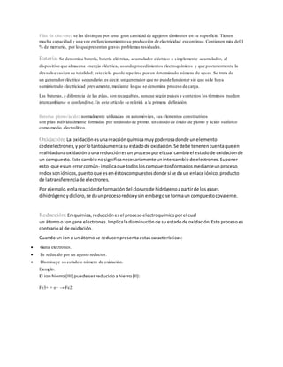 Pilas de cinc-aire: se las distingue por tener gran cantidad de agujeros diminutos en su superficie. Tienen
mucha capacidad y una vez en funcionamiento su producción de electricidad es continua. Contienen más del 1
% de mercurio, por lo que presentan graves problemas residuales.
Batería: Se denomina batería, batería eléctrica, acumulador eléctrico o simplemente acumulador, al
dispositivo que almacena energía eléctrica, usando procedimientos electroquímicos y que posteriormente la
devuelve casi en su totalidad; este ciclo puede repetirse por un determinado número de veces.Se trata de
un generadoreléctrico secundario; es decir, un generador que no puede funcionar sin que se le haya
suministrado electricidad previamente, mediante lo que se denomina proceso de carga.
Las baterías, a diferencia de las pilas, son recargables, aunque según países y contextos los términos pueden
intercambiarse o confundirse.En este artículo se referirá a la primera definición.
Baterías plomo/ácido: normalmente utilizadas en automóviles, sus elementos constitutivos
son pilas individualmente formadas por un ánodo de plomo, un cátodo de óxido de plomo y ácido sulfúrico
como medio electrolítico.
Oxidación: La oxidación esunareacciónquímicamuypoderosadonde unelemento
cede electrones,yporlotantoaumentasu estadode oxidación.Se debe tenerencuentaque en
realidadunaoxidaciónounareducciónesun procesoporel cual cambiael estadode oxidaciónde
un compuesto.Este cambionosignificanecesariamenteunintercambiode electrones.Suponer
esto-que esun errorcomún- implicaque todosloscompuestosformadosmedianteunproceso
redox son iónicos,puestoque esenéstoscompuestosdonde síse da un enlace iónico,producto
de la transferenciade electrones.
Por ejemplo,enlareacciónde formacióndel clorurode hidrógenoapartirde los gases
dihidrógenoydicloro,se daunprocesoredox ysin embargose formaun compuestocovalente.
Reducción: En química,reducción esel procesoelectroquímicoporel cual
un átomoo iongana electrones.Implicaladisminuciónde suestadode oxidación.Este procesoes
contrarioal de oxidación.
Cuandoun iono un átomose reducenpresentaestascaracterísticas:
 Gana electrones.
 Es reducido por un agente reductor.
 Disminuye su estado o número de oxidación.
Ejemplo:
El ionhierro(III) puede serreducidoahierro(II):
Fe3+ + e− → Fe2
 