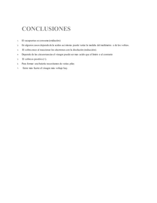 CONCLUSIONES
1- El sacapuntas se consume (oxidación)
2- En algunos casos depende de la acides asi mismo puede variar la medida del multímetro o de los voltios.
3- El cobre crece al reaccionar los electrones con la disolución (reducción).
4- Depende de las circunstancias el vinagre puede ser mas acido que el limón o al contrario
5- El cobre es positivo (+).
6- Para formar una batería necesitamos de varias pilas
7- Entre más fuerte el vinagre más voltaje hay.
 