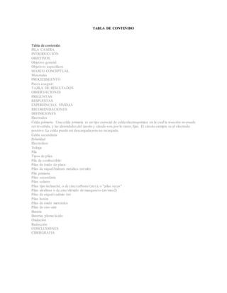 TABLA DE CONTENIDO
Tabla de contenido
PILA CASERA
INTRODUCCIÓN
OBJETIVOS
Objetivo general
Objetivos específicos
MARCO CONCEPTUAL
Materiales
PROCEDIMIENTO
Pasos a seguir:
TABLA DE RESULTADOS
OBSERVACIONES
PREGUNTAS
RESPUESTAS
EXPERIENCIAS VIVIDAS
RECOMENDACIONES
DEFINICIONES
Electrodos
Celda primaria: Una celda primaria es un tipo especial de celda electroquímica en la cual la reacción no puede
ser revertida, y las identidades del ánodo y cátodo son,por lo tanto,fijas. El cátodo siempre es el electrodo
positivo. La celda puede ser descargada pero no recargada.
Celda secundaria
Polaridad
Electrolitos
Voltaje
Pila
Tipos de pilas:
Pila de combustible:
Pilas de óxido de plata:
Pilas de níquel/hidruro metálico (ni/mh):
Pila primaria
Pilas secundaria
Pilas solares
Pilas tipo leclanché, o de cinc/carbono (zn/c), o "pilas secas"
Pilas alcalinas o de cinc/dióxido de manganeso (zn/mno2)
Pilas de níquel/cadmio (ni/
Pilas botón
Pilas de óxido mercúrico
Pilas de cinc-aire
Batería
Baterías plomo/ácido
Oxidación
Reducción
CONCLUSIONES
CIBERGRAFIA
 