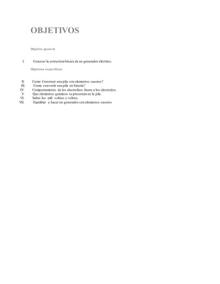 OBJETIVOS
Objetivo general
I. Conocer la estructura básica de un generador eléctrico.
Objetivos específicos
II. Como Construir una pila con elementos caseros?
III. Como convertir una pila en batería?
IV. Comportamiento de los electrolitos frente a los electrodos.
V. Que elementos químicos se presentan en la pila.
VI. Saber los mili voltios o voltios.
VII. Examblar y hacer un generador con elementos caseros
 