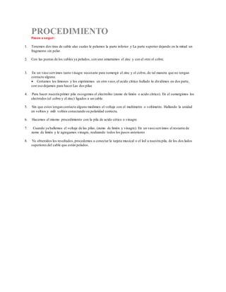 PROCEDIMIENTO
Pasos a seguir:
1. Tenemos dos tiras de cable alas cuales le pelamos la parte inferior y La parte superior dejando en la mitad un
fragmento sin pelar.
2. Con las puntas de los cables ya pelados, con uno amarramos el zinc y con el otro el cobre.
3. En un vaso servimos tanto vinagre necesario para sumergir el zinc y el cobre, de tal manera que no tengan
contacto alguno.
 Cortamos los limones y los exprimimos en otro vaso,el acido cítrico hallado lo dividimos en dos parte,
con eso dejamos para hacer Las dos pilas
4. Para hacer nuestra primer pila escogemos el electrolito (zumo de limón o acido cítrico). En el sumergimos los
electrodos (el cobre y el zinc) ligados a un cable.
5. Sin que estos tengan contacto alguno medimos el voltaje con el multímetro o voltímetro. Hallando la unidad
en voltios y mili voltios conectando su polaridad correcta.
6. Hacemos el mismo procedimiento con la pila de acido cético o vinagre.
7. Cuando ya hallemos el voltaje de las pilas. (zumo de limón y vinagre). En un vaso servimos el restante de
zumo de limón y le agregamos vinagre, realizando todos los pasos anteriores
8. Ya obtenidos los resultados,procedemos a conectar la tarjeta musical o el led a nuestra pila, de los dos lados
superiores del cable que están pelados.
 