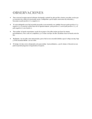OBSERVACIONES
 Para conectar la tarjeta musical debemos destaparla y quitarle las pila que lleva dentro,esas pilas son las que
se conectan a los cables de nuestra pila casera, verifiquemos que la tarjeta suene antes de conectarla, y
buscamos su polo positivo (+) y negativo (-).
 Si estás trabajando con el led recuerda ensayarlo si este enciende o no, también buscarsu polo positivo (+) y
negativo (-), al conectar se debe hacer de la siguiente manera: polo positivo (+) con el polo positivo (+), y el
polo negativo (-) con el polo (-).
 Para realizar la batería requeríamos ayuda de un grupo o dos (ellos tenían que hacer los mismo
procedimientos). Pero como mi compañera y yo vivimos tan lejos de ellos decidimos hacer la batería entre las
dos.
 Realizamos las tres pilas antes mencionadas, pero el led no nos encendió debido a que el voltaje era muy bajo
y el led enciende mínimo con un voltio.
 El tiempo de clase estuvo demasiado corto para realizar el procedimiento, y por lo mismo el docente no nos
pudo responderpreguntas ni inquietudes al respecto.
 