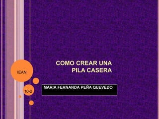 COMO CREAR UNA
PILA CASERA
MARIA FERNANDA PEÑA QUEVEDO
IEAN
10-2
 