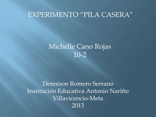 EXPERIMENTO “PILA CASERA”
Michelle Cano Rojas
10-2
Dennison Romero Serrano
Institución Educativa Antonio Nariño
Villavicencio-Meta
2013
 