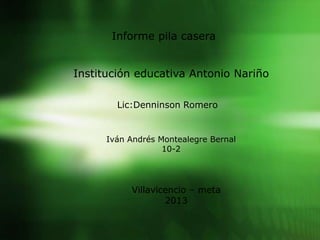 Informe pila casera
Institución educativa Antonio Nariño
Lic:Denninson Romero
Iván Andrés Montealegre Bernal
10-2
Villavicencio – meta
2013
 