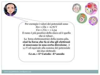 Per esempio i valori dei potenziali sono
Zn++/Zn = -0,76 V
Cu++/Cu = + 0,34
Il rame è più positivo dello zinco ed è quello
che si riduce .
La forza elettromotrice della nostra pila,
cioè la forza che fa sì che gli elettroni
si muovano in una certa direzione, è
1,1 V ed equivale alla somma dei potenziale
dei due elettrodi:
f.e.m.= E0 Catodo - E0 anodo
www.unpodichimica.wordpress.com
 