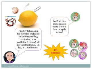 Prof! Mi dice
come adesso
come faccio a
fare una pila
a casa?Giusto! Ti basta un
filo elettrico spellato o
una monetina da 5
centesimi, una
graffetta, 5 coccodrilli
per i collegamenti, un
led, e … un limone!
Un
limone?
www.unpodichimica.wordpress.com
 