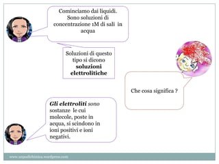 Cominciamo dai liquidi.
Sono soluzioni di
concentrazione 1M di sali in
acqua
Soluzioni di questo
tipo si dicono
soluzioni
elettrolitiche
Che cosa significa ?
Gli elettroliti sono
sostanze le cui
molecole, poste in
acqua, si scindono in
ioni positivi e ioni
negativi.
www.unpodichimica.wordpress.com
 